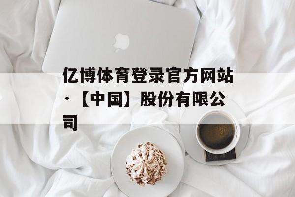 亿博体育登录官方网站·【中国】股份有限公司