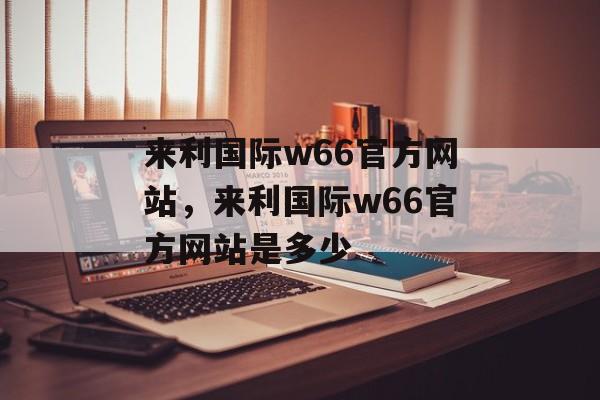 来利国际w66官方网站，来利国际w66官方网站是多少