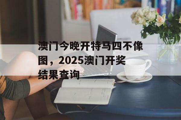 澳门今晚开特马四不像图，2025澳门开奖结果查询