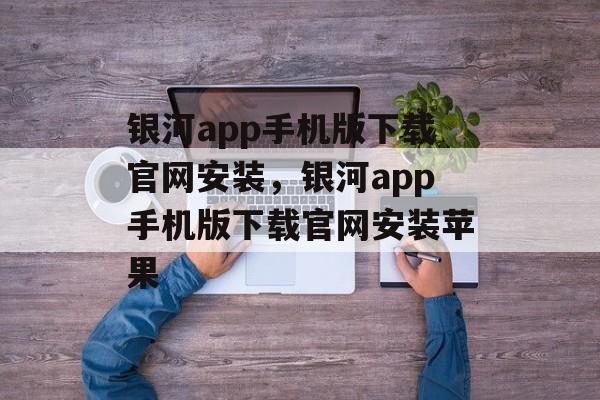 银河app手机版下载官网安装，银河app手机版下载官网安装苹果