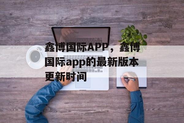 鑫博国际APP，鑫博国际app的最新版本更新时间