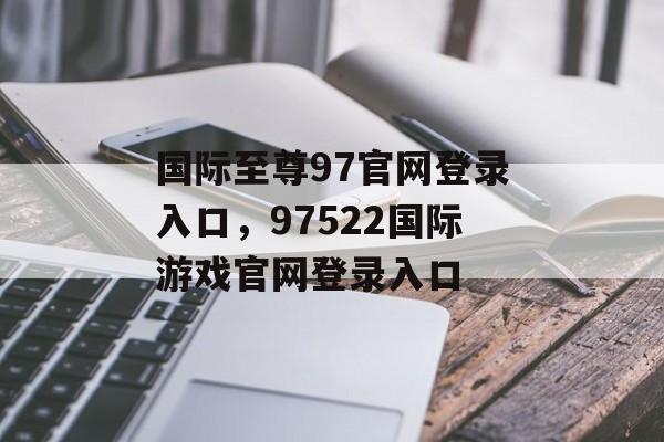 国际至尊97官网登录入口，97522国际游戏官网登录入口