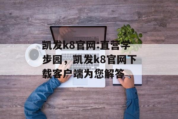 凯发k8官网:直营学步园，凯发k8官网下载客户端为您解答