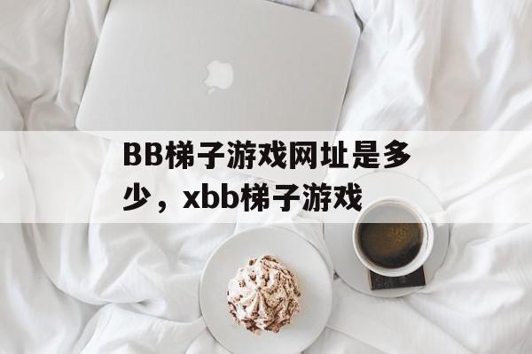 BB梯子游戏网址是多少，xbb梯子游戏