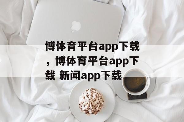 博体育平台app下载，博体育平台app下载 新闻app下载