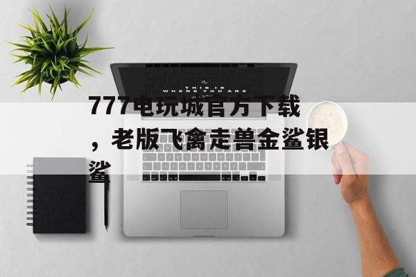 777电玩城官方下载，老版飞禽走兽金鲨银鲨