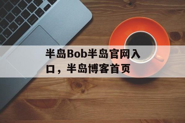 半岛Bob半岛官网入口，半岛博客首页