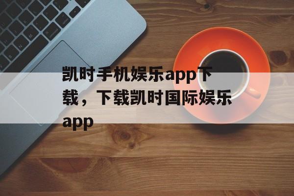 凯时手机娱乐app下载，下载凯时国际娱乐app